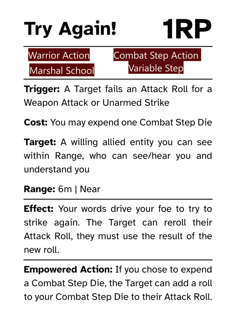Warrior Reaction Card (Combat Step - Variable Step) Try Again! RP Cost: 1RP Trigger: A Target fails an Attack Roll for a Weapon Attack or Unarmed Strike Cost: You may expend one Combat Step Die Target: A willing allied entity you can see within Range, who can see/hear you and understand you Range: 6m | Near Effect: Your words drive your foe to try to strike again. The Target can reroll their Attack Roll, they must use the result of the new roll. Empowered Action: If you chose to expend a Combat Step Die, the Target can add a roll to your Combat Step Die to their Attack Roll.